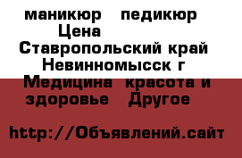 маникюр  .педикюр › Цена ­ 200-400 - Ставропольский край, Невинномысск г. Медицина, красота и здоровье » Другое   